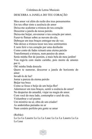 Coletânea de Letras Musicais
856
DESCERRA A JANELA DO TEU CORAÇÃO
Meu amor vai além da razão dos teus pensamentos
Em teu olhar sinto a ausência do amor
Deixa-me acalentar a tristeza do teu coração
Descerrar a janela da nossa paixão.
Deixa-me beijar, envenenar o teu coração por amor.
Fazer-te flutuar sobre as nuvens do céu.
Debruçar em teus braços entregar-me de vez.
Não deixes a tristeza tocar nos teus sentimentos
E nem ferir o teu coração por uma desilusão
Como conto de fadas reinará uma eterna paixão
Transformará a tristeza, num paraíso de amor.
Serás minha flor de jasmim, a mais bela do meu jardim!
Vou regá-la com muito carinho, pois morro de amores
por ti.
Oh! minha linda donzela
Quero te namorar, descerrar a janela do horizonte do
amor
Invadi-lo de luz!
Jorrar a pureza da eterna paixão
Beijar tua boca
Como se fosse o beijo de um beija-flor!
Adormecer em teus braços, sentir a essência do amor!
No despertar do amanhã, viajar na magia do amor.
Com você do meu lado, contemplar o azul do céu.
Vislumbrar o sol poente
Um mistério no ar, obra de um criador!
As andorinhas pairadas no ar
Num cenário perfeito pra gente se amar
(Refrão)
La La La Lauera La La La Laue La La La Lauera La La
La Laue
 