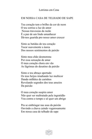 Letristas em Cena
857
EM NOSSA CASA DE TELHADO DE SAPE
Teu coração tem o brilho da cor de neon
O teu sorriso a luz do amor
Nessas travessias da razão
È a paz de um lindo amanhecer
Dá-nos guarida pro nosso amor crescer
Sinto as batidas do teu coração
Tocar suavemente a áurea
Dos nossos sentimentos de paixão
Sinto meu chão desmorona
Por essa sensação de amar
O meu coração chora em vão
As lágrimas do desatino da paixão
Sinto o teu abraço apertado
Os teus beijos irradiando luz multicor
Dando milhões de carinhos
Revelando segredos dos teus anseios
Da paixão
O meu coração suspira amor
Não quer ser maltratado pela ingratidão
Voa contra o tempo e só quer um abrigo
Pra se embriagar nas asas da paixão
Ouvindo a chuva caindo vagarosamente
Em nossa casa de telhado de sape
 