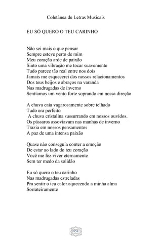 Coletânea de Letras Musicais
858
EU SÓ QUERO O TEU CARINHO
Não sei mais o que pensar
Sempre esteve perto de mim
Meu coração arde de paixão
Sinto uma vibração me tocar suavemente
Tudo parece tão real entre nos dois
Jamais me esquecerei dos nossos relacionamentos
Dos teus beijos e abraços na varanda
Nas madrugadas de inverno
Sentíamos um vento forte soprando em nossa direção
A chuva caia vagarosamente sobre telhado
Tudo era perfeito
A chuva cristalina sussurrando em nossos ouvidos.
Os pássaros assoviavam nas manhas de inverno
Trazia em nossos pensamentos
A paz de uma intensa paixão
Quase não conseguia conter a emoção
De estar ao lado do teu coração
Você me fez viver eternamente
Sem ter medo da solidão
Eu só quero o teu carinho
Nas madrugadas estreladas
Pra sentir o teu calor aquecendo a minha alma
Sorrateiramente
 