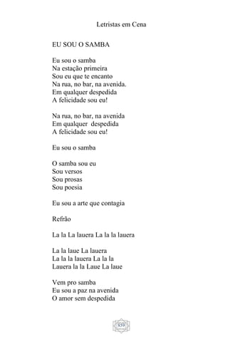 Letristas em Cena
859
EU SOU O SAMBA
Eu sou o samba
Na estação primeira
Sou eu que te encanto
Na rua, no bar, na avenida.
Em qualquer despedida
A felicidade sou eu!
Na rua, no bar, na avenida
Em qualquer despedida
A felicidade sou eu!
Eu sou o samba
O samba sou eu
Sou versos
Sou prosas
Sou poesia
Eu sou a arte que contagia
Refrão
La la La lauera La la la lauera
La la laue La lauera
La la la lauera La la la
Lauera la la Laue La laue
Vem pro samba
Eu sou a paz na avenida
O amor sem despedida
 