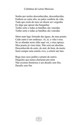 Coletânea de Letras Musicais
86
Sonho por razões desconhecidas, desconhecidas.
Embora eu cante alto, no palco sombrio da vida.
Tudo que exala do meu ser dizem ser vergonha
Eu digo que apesar das barganhas
Tenho sorte e todas as batalhas são vencidas
Tenho sorte e todas as batalhas são vencidas
Moro num lago formado das águas, do meu pranto.
Cada canto é um endereço. Ai, ai, a vida é essa.
Se eu afundar neste chão aqui vai, o meu apreço.
Meu pranto já virou tinta. Não será em absoluto
Desconhecido da sorte, do mal, do bem, da morte.
Serei sempre uma estrela viva, a colorir um luto.
Rega meu seco jardim o pranto de outros
Daqueles que nunca choraram por mim
Não existem fronteiras é um desafio sem fim,
Desafio sem fim
 