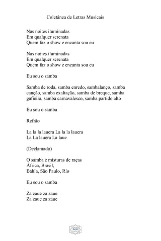 Coletânea de Letras Musicais
860
Nas noites iluminadas
Em qualquer serenata
Quem faz o show e encanta sou eu
Nas noites iluminadas
Em qualquer serenata
Quem faz o show e encanta sou eu
Eu sou o samba
Samba de roda, samba enredo, sambalanço, samba
canção, samba exaltação, samba de breque, samba
gafieira, samba carnavalesco, samba partido alto
Eu sou o samba
Refrão
La la la lauera La la la lauera
La La lauera La laue
(Declamado)
O samba é misturas de raças
África, Brasil,
Bahia, São Paulo, Rio
Eu sou o samba
Za zaue za zaue
Za zaue za zaue
 