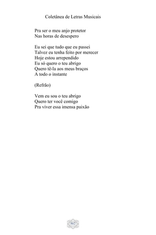 Coletânea de Letras Musicais
862
Pra ser o meu anjo protetor
Nas horas de desespero
Eu sei que tudo que eu passei
Talvez eu tenha feito por merecer
Hoje estou arrependido
Eu só quero o teu abrigo
Quero tê-la aos meus braços
A todo o instante
(Refrão)
Vem eu sou o teu abrigo
Quero ter você comigo
Pra viver essa imensa paixão
 