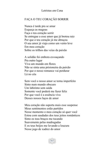 Letristas em Cena
863
FAÇA O TEU CORAÇÃO SORRIR
Nunca é tarde pra se amar
Esqueça as magoas
Faça o teu coração sorrir
Se entregue a esse amor que já brotou raiz
Por que o teu coração já me abraçou
O seu amor já viaja como um vento leve
Em meu coração
Sobre os trilhos das veias da paixão
A solidão foi embora esvoaçando
Pra outro lugar
Viva um mundo em flores
Não se sinta uma prisioneira da paixão
Por que o nosso romance vai perdurar
Lá no céu
Sem você o nosso amor se torna imperfeito
Sinto num mundo obscuro
Um labirinto sem saída
Somente você poderá me fazer feliz
Por que você é a essência viva
Desses nossos laços de amor
Meu coração não suporta mais esse suspense
Meus sentimentos estão partidos
Nesse momento o meu coração só quer você
Estou com saudades dos teus jeitos românticos
Sinto os teus braços me tocando
Suavemente pelas madrugadas
E os teus beijos me levando a loucura
Nesse jogo de xadrez do amor
 