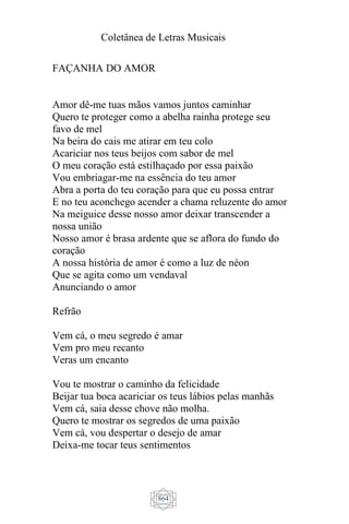 Coletânea de Letras Musicais
864
FAÇANHA DO AMOR
Amor dê-me tuas mãos vamos juntos caminhar
Quero te proteger como a abelha rainha protege seu
favo de mel
Na beira do cais me atirar em teu colo
Acariciar nos teus beijos com sabor de mel
O meu coração está estilhaçado por essa paixão
Vou embriagar-me na essência do teu amor
Abra a porta do teu coração para que eu possa entrar
E no teu aconchego acender a chama reluzente do amor
Na meiguice desse nosso amor deixar transcender a
nossa união
Nosso amor é brasa ardente que se aflora do fundo do
coração
A nossa história de amor é como a luz de néon
Que se agita como um vendaval
Anunciando o amor
Refrão
Vem cá, o meu segredo é amar
Vem pro meu recanto
Veras um encanto
Vou te mostrar o caminho da felicidade
Beijar tua boca acariciar os teus lábios pelas manhãs
Vem cá, saia desse chove não molha.
Quero te mostrar os segredos de uma paixão
Vem cá, vou despertar o desejo de amar
Deixa-me tocar teus sentimentos
 