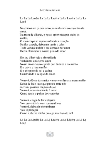Letristas em Cena
865
La La La Lauêra La La La Lauêra La La Lauêra La La La
Lauê
Nascemos um para o outro, caminhamos ao encontro do
amor.
Na troca de olhares, o nosso amor ecoa por todos os
cantos.
O meu corpo se aquece ruflando a emoção
Na flor da pele, deixa me sentir o calor
Toda vez que pulsar o teu coração por amor
Deixa efervescer a nossas juras de amor
Em teu olhar vejo a sinceridade
Vislumbro um eterno amor
Nosso amor é ouro e prata que ilumina a escuridão
É o cravo e rosa em flor
É o encontro do sol e da lua
Construindo a eclipse do amor
Vem cá, dê-me tuas mãos vamos confirmar a nossa união
Deixe de lado tudo que passou entre nós
Já virou passado foi pura ilusão
Vem cá, nossa tendência é amar
Quero sentir o pulsar dos corações
Vem cá, chega de lamentações
Vou presenteá-la com rosa multicor
Vem cá, deixa de choramingar
Vou te proteger
Como a abelha rainha protege seu favo de mel
La La La Lauêra La La La Lauêra La La Lauêra La La La
Lauê
 