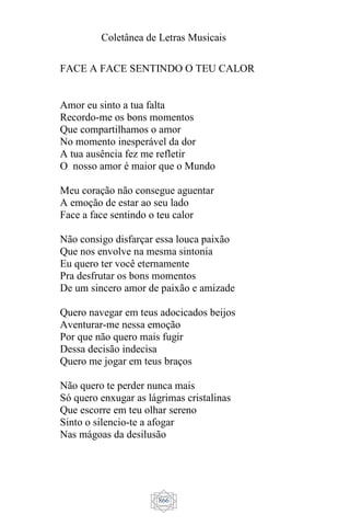 Coletânea de Letras Musicais
866
FACE A FACE SENTINDO O TEU CALOR
Amor eu sinto a tua falta
Recordo-me os bons momentos
Que compartilhamos o amor
No momento inesperável da dor
A tua ausência fez me refletir
O nosso amor é maior que o Mundo
Meu coração não consegue aguentar
A emoção de estar ao seu lado
Face a face sentindo o teu calor
Não consigo disfarçar essa louca paixão
Que nos envolve na mesma sintonia
Eu quero ter você eternamente
Pra desfrutar os bons momentos
De um sincero amor de paixão e amizade
Quero navegar em teus adocicados beijos
Aventurar-me nessa emoção
Por que não quero mais fugir
Dessa decisão indecisa
Quero me jogar em teus braços
Não quero te perder nunca mais
Só quero enxugar as lágrimas cristalinas
Que escorre em teu olhar sereno
Sinto o silencio-te a afogar
Nas mágoas da desilusão
 
