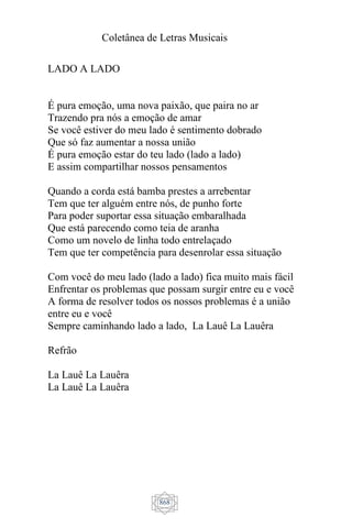 Coletânea de Letras Musicais
868
LADO A LADO
É pura emoção, uma nova paixão, que paira no ar
Trazendo pra nós a emoção de amar
Se você estiver do meu lado é sentimento dobrado
Que só faz aumentar a nossa união
É pura emoção estar do teu lado (lado a lado)
E assim compartilhar nossos pensamentos
Quando a corda está bamba prestes a arrebentar
Tem que ter alguém entre nós, de punho forte
Para poder suportar essa situação embaralhada
Que está parecendo como teia de aranha
Como um novelo de linha todo entrelaçado
Tem que ter competência para desenrolar essa situação
Com você do meu lado (lado a lado) fica muito mais fácil
Enfrentar os problemas que possam surgir entre eu e você
A forma de resolver todos os nossos problemas é a união
entre eu e você
Sempre caminhando lado a lado, La Lauê La Lauêra
Refrão
La Lauê La Lauêra
La Lauê La Lauêra
 
