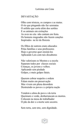 Letristas em Cena
87
DEVASTAÇÃO
Olho com tristeza, os campos e as matas.
O rio que pingando não faz serenatas
O asfalto que corta além dos sertões
E os animais em extinções
As aves no céu não cantam em festa.
Os homens magoados não fazem canções
Inspirados na lei da floresta
Os filhos de outrora eram educados
Pelas famílias e seus professores
Hoje o governo quer ensiná-los
Aplicando Leis com tais dissabores
Não valorizam os Mestres e a escola
Separam todos por classes sociais
Crianças, os jovens e velhos.
Aplicando sem piedade
Golpes, e mais golpes fatais.
Querem cobrar respeito e ordem
Falam muito em preservação
Mas vivem em plena desordem
Destruindo os povos e a própria nação
Vendem a alma do povo e da terra
Queimam o verde, desbarrancam os morros.
Colocam na mesa do trabalhador
O pão da dor e a morte sem socorro.
Sem terra, sem teto, sem dignidade.
 