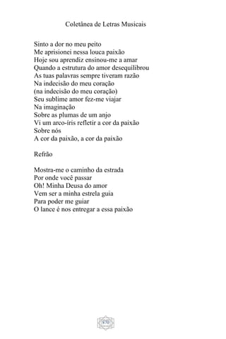 Coletânea de Letras Musicais
870
Sinto a dor no meu peito
Me aprisionei nessa louca paixão
Hoje sou aprendiz ensinou-me a amar
Quando a estrutura do amor desequilibrou
As tuas palavras sempre tiveram razão
Na indecisão do meu coração
(na indecisão do meu coração)
Seu sublime amor fez-me viajar
Na imaginação
Sobre as plumas de um anjo
Vi um arco-íris refletir a cor da paixão
Sobre nós
A cor da paixão, a cor da paixão
Refrão
Mostra-me o caminho da estrada
Por onde você passar
Oh! Minha Deusa do amor
Vem ser a minha estrela guia
Para poder me guiar
O lance é nos entregar a essa paixão
 