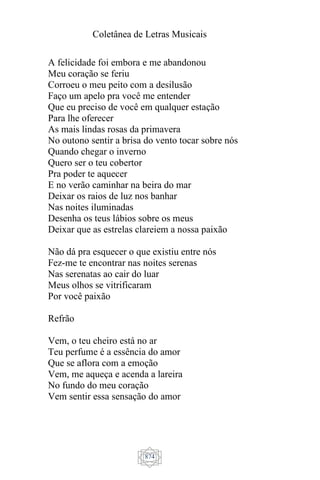 Coletânea de Letras Musicais
874
A felicidade foi embora e me abandonou
Meu coração se feriu
Corroeu o meu peito com a desilusão
Faço um apelo pra você me entender
Que eu preciso de você em qualquer estação
Para lhe oferecer
As mais lindas rosas da primavera
No outono sentir a brisa do vento tocar sobre nós
Quando chegar o inverno
Quero ser o teu cobertor
Pra poder te aquecer
E no verão caminhar na beira do mar
Deixar os raios de luz nos banhar
Nas noites iluminadas
Desenha os teus lábios sobre os meus
Deixar que as estrelas clareiem a nossa paixão
Não dá pra esquecer o que existiu entre nós
Fez-me te encontrar nas noites serenas
Nas serenatas ao cair do luar
Meus olhos se vitrificaram
Por você paixão
Refrão
Vem, o teu cheiro está no ar
Teu perfume é a essência do amor
Que se aflora com a emoção
Vem, me aqueça e acenda a lareira
No fundo do meu coração
Vem sentir essa sensação do amor
 