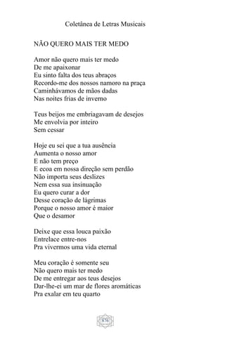 Coletânea de Letras Musicais
876
NÃO QUERO MAIS TER MEDO
Amor não quero mais ter medo
De me apaixonar
Eu sinto falta dos teus abraços
Recordo-me dos nossos namoro na praça
Caminhávamos de mãos dadas
Nas noites frias de inverno
Teus beijos me embriagavam de desejos
Me envolvia por inteiro
Sem cessar
Hoje eu sei que a tua ausência
Aumenta o nosso amor
E não tem preço
E ecoa em nossa direção sem perdão
Não importa seus deslizes
Nem essa sua insinuação
Eu quero curar a dor
Desse coração de lágrimas
Porque o nosso amor é maior
Que o desamor
Deixe que essa louca paixão
Entrelace entre-nos
Pra vivermos uma vida eternal
Meu coração é somente seu
Não quero mais ter medo
De me entregar aos teus desejos
Dar-lhe-ei um mar de flores aromáticas
Pra exalar em teu quarto
 