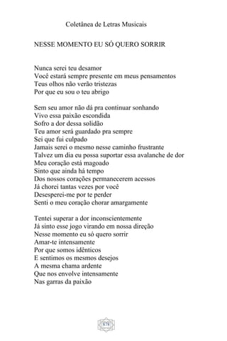 Coletânea de Letras Musicais
878
NESSE MOMENTO EU SÓ QUERO SORRIR
Nunca serei teu desamor
Você estará sempre presente em meus pensamentos
Teus olhos não verão tristezas
Por que eu sou o teu abrigo
Sem seu amor não dá pra continuar sonhando
Vivo essa paixão escondida
Sofro a dor dessa solidão
Teu amor será guardado pra sempre
Sei que fui culpado
Jamais serei o mesmo nesse caminho frustrante
Talvez um dia eu possa suportar essa avalanche de dor
Meu coração está magoado
Sinto que ainda há tempo
Dos nossos corações permanecerem acessos
Já chorei tantas vezes por você
Desesperei-me por te perder
Senti o meu coração chorar amargamente
Tentei superar a dor inconscientemente
Já sinto esse jogo virando em nossa direção
Nesse momento eu só quero sorrir
Amar-te intensamente
Por que somos idênticos
E sentimos os mesmos desejos
A mesma chama ardente
Que nos envolve intensamente
Nas garras da paixão
 