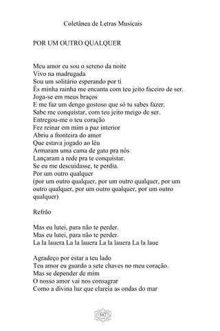 Coletânea de Letras Musicais
882
POR UM OUTRO QUALQUER
Meu amor eu sou o sereno da noite
Vivo na madrugada
Sou um solitário esperando por ti
És minha rainha me encanta com teu jeito faceiro de ser.
Joga-se em meus braços
E me faz um dengo gostoso que só tu sabes fazer.
Sabe me conquistar, com teu jeito meigo de ser.
Entregou-me o teu coração
Fez reinar em mim a paz interior
Abriu a fronteira do amor
Que estava jogado ao léu
Armaram uma cama de gato pra nós
Lançaram a rede pra te conquistar.
Se eu me descuidasse, te perdia.
Por um outro qualquer
(por um outro qualquer, por um outro qualquer, por um
outro qualquer, por um outro qualquer, por um outro
qualquer)
Refrão
Mas eu lutei, para não te perder.
Mas eu lutei, para não te perder.
La la lauera La la lauera La la lauera La la laue
Agradeço por estar a teu lado
Teu amor eu guardo a sete chaves no meu coração.
Mas se depender de mim
O nosso amor vai nos consagrar
Como a divina luz que clareia as ondas do mar
 