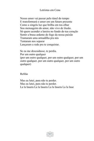 Letristas em Cena
883
Nosso amor vai passar pelo túnel do tempo
E transformará o amor em um futuro presente
Como a singela luz que brilha em teu olhar
Sou mensageiro do amor, não vivo de ilusão.
Só quero acender a lareira no fundo do teu coração
Sentir a brasa ardente do fogo da nossa paixão
Tramaram uma armadilha pra nós
Tentaram nos separar
Lançaram a rede pra te conquistar.
Se eu me descuidasse, te perdia.
Por um outro qualquer
(por um outro qualquer, por um outro qualquer, por um
outro qualquer, por um outro qualquer, por um outro
qualquer)
Refrão
Mas eu lutei, para não te perder.
Mas eu lutei, para não te perder.
La la lauera La la lauera La la lauera La la laue
 