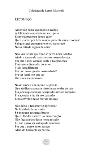 Coletânea de Letras Musicais
886
RECOMEÇO
Amor não pense que tudo se acabou
A felicidade ainda bate no meu peito
E sente a presença do teu calor
Quer te amar pra ficar sempre presente em teu coração
Sei que serei eternamente o teu namorado
Nessa estrada regada de amor
Não vou deixar que você se perca nessa solidão
Ainda a tempo de reatarmos os nossos desejos
Por que o meu coração sente a tua presença
Fluir nessa dimensão do amor
Tudo será diferente
Por que amor igual o nosso não há!
Pra ser igual tem que ser
Um amor incondicional
Nosso amor é um oceano de paixão
Que abrilhanta a nossa história nas ondas do mar
É a janela que abre os desejos dos nossos corações
Pra acender a luz da voz da razão
E nos envolve nesse mar de emoção
Não deixe o teu amor se aprisionar
Na falsidade dessa ilusão
Se entregue aos meus braços
Quero lhe dar a chave do meu coração
Não faça alardes dessa nossa relação
Eu não quero ser vidraça da desilusão
Por que o nosso amor nasceu
Além do horizonte da paixão
 