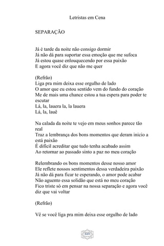 Letristas em Cena
889
SEPARAÇÃO
Já é tarde da noite não consigo dormir
Já não dá para suportar essa emoção que me sufoca
Já estou quase enlouquecendo por essa paixão
E agora você diz que não me quer
(Refrão)
Liga pra mim deixa esse orgulho de lado
O amor que eu estou sentido vem do fundo do coração
Me de mais uma chance estou a tua espera para poder te
escutar
Lá, la, lauera la, la lauera
Lá, la, lauê
Na calada da noite te vejo em meus sonhos parece tão
real
Traz a lembrança dos bons momentos que deram inicio a
está paixão
É difícil acreditar que tudo tenha acabado assim
Ao retornar ao passado sinto a paz no meu coração
Relembrando os bons momentos desse nosso amor
Ele reflete nossos sentimentos dessa verdadeira paixão
Já não dá para ficar te esperando, o amor pode acabar
Não aguento essa solidão que está no meu coração
Fico triste só em pensar na nossa separação e agora você
diz que vai voltar
(Refrão)
Vê se você liga pra mim deixa esse orgulho de lado
 