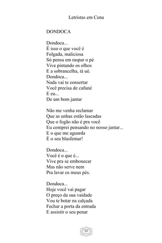 Letristas em Cena
89
DONDOCA
Dondoca...
É isso o que você é
Folgada, maliciosa
Só pensa em raspar o pé
Vive pintando os olhos
E a sobrancelha, tá ué.
Dondoca...
Nada vai te consertar
Você precisa de cafuné
E eu...
De um bom jantar
Não me venha reclamar
Que as unhas estão lascadas
Que o fogão não é pra você
Eu comprei pensando no nosso jantar...
E o que me aguarda
É o seu blasfemar!
Dondoca...
Você é o que é...
Vive pra se embonecar
Mas não serve nem
Pra lavar os meus pés.
Dondoca...
Hoje você vai pagar
O preço da sua vaidade
Vou te botar na calçada
Fechar a porta da entrada
E assistir o seu penar
 