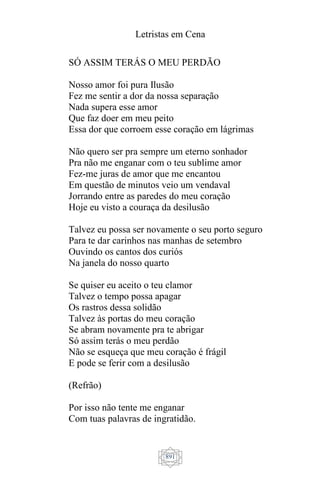 Letristas em Cena
891
SÓ ASSIM TERÁS O MEU PERDÃO
Nosso amor foi pura Ilusão
Fez me sentir a dor da nossa separação
Nada supera esse amor
Que faz doer em meu peito
Essa dor que corroem esse coração em lágrimas
Não quero ser pra sempre um eterno sonhador
Pra não me enganar com o teu sublime amor
Fez-me juras de amor que me encantou
Em questão de minutos veio um vendaval
Jorrando entre as paredes do meu coração
Hoje eu visto a couraça da desilusão
Talvez eu possa ser novamente o seu porto seguro
Para te dar carinhos nas manhas de setembro
Ouvindo os cantos dos curiós
Na janela do nosso quarto
Se quiser eu aceito o teu clamor
Talvez o tempo possa apagar
Os rastros dessa solidão
Talvez às portas do meu coração
Se abram novamente pra te abrigar
Só assim terás o meu perdão
Não se esqueça que meu coração é frágil
E pode se ferir com a desilusão
(Refrão)
Por isso não tente me enganar
Com tuas palavras de ingratidão.
 