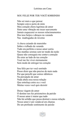 Letristas em Cena
893
SOU FELIZ POR TER VOCÊ SORRINDO
Não sei mais o que pensar
Sempre esteve perto de mim
Meu coração chora lagrimas de amor
Sinto uma vibração me tocar suavemente
Jamais esquecerei os nossos relacionamentos
Dos teus beijos e abraços na varanda
Nas madrugadas de inverno
A chuva caiando de mansinho
Sobre o telhado da varanda
Tudo era perfeito o nosso amor sorria
Nas manhas serenas sem ter medo da razão
Quase não conseguia me conter a emoção
De estar ao lado do teu coração
Você me fez viver eternamente
Sem medo de entregar teu coração
Sou feliz por ter você sorrindo
Posso dizer que não preciso de mais nada
Por que percebi que somos idênticos
Na percepção de amar
Nada abala essa nossa relação
Que entrelaça entre eu e você
Muitas vezes você quis desistir
Dessa viagem do amor
O destino nos fez prisioneiros da paixão
O nosso amor é maior que tudo
Não há solidão que possa destruir a nossa relação
Nosso amor é um vendaval em chamas
De um profundo sentimento de paixão
 