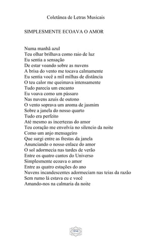 Coletânea de Letras Musicais
894
SIMPLESMENTE ECOAVA O AMOR
Numa manhã azul
Teu olhar brilhava como raio de luz
Eu sentia a sensação
De estar voando sobre as nuvens
A brisa do vento me tocava calmamente
Eu sentia você a mil milhas de distância
O teu calor me queimava intensamente
Tudo parecia um encanto
Eu voava como um pássaro
Nas nuvens azuis de outono
O vento soprava um aroma de jasmim
Sobre a janela do nosso quarto
Tudo era perfeito
Até mesmo as incertezas do amor
Teu coração me envolvia no silencio da noite
Como um anjo mensageiro
Que surgi entre as frestas da janela
Anunciando o nosso enlace do amor
O sol adormecia nas tardes de verão
Entre os quatro cantos do Universo
Simplesmente ecoava o amor
Entre as quatro estações do ano
Nuvens incandescentes adormeciam nas teias da razão
Sem rumo lá estava eu e você
Amando-nos na calmaria da noite
 