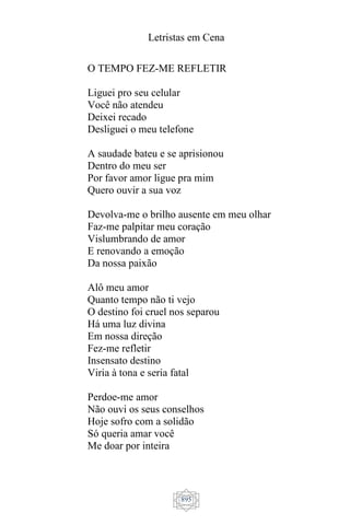 Letristas em Cena
895
O TEMPO FEZ-ME REFLETIR
Liguei pro seu celular
Você não atendeu
Deixei recado
Desliguei o meu telefone
A saudade bateu e se aprisionou
Dentro do meu ser
Por favor amor ligue pra mim
Quero ouvir a sua voz
Devolva-me o brilho ausente em meu olhar
Faz-me palpitar meu coração
Vislumbrando de amor
E renovando a emoção
Da nossa paixão
Alô meu amor
Quanto tempo não ti vejo
O destino foi cruel nos separou
Há uma luz divina
Em nossa direção
Fez-me refletir
Insensato destino
Viria à tona e seria fatal
Perdoe-me amor
Não ouvi os seus conselhos
Hoje sofro com a solidão
Só queria amar você
Me doar por inteira
 