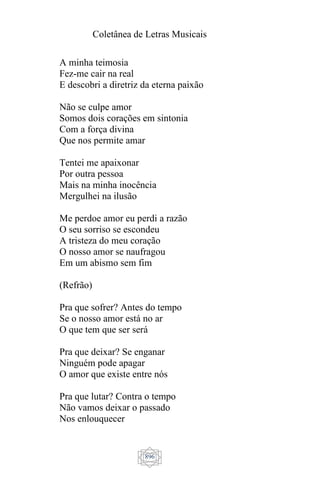 Coletânea de Letras Musicais
896
A minha teimosia
Fez-me cair na real
E descobri a diretriz da eterna paixão
Não se culpe amor
Somos dois corações em sintonia
Com a força divina
Que nos permite amar
Tentei me apaixonar
Por outra pessoa
Mais na minha inocência
Mergulhei na ilusão
Me perdoe amor eu perdi a razão
O seu sorriso se escondeu
A tristeza do meu coração
O nosso amor se naufragou
Em um abismo sem fim
(Refrão)
Pra que sofrer? Antes do tempo
Se o nosso amor está no ar
O que tem que ser será
Pra que deixar? Se enganar
Ninguém pode apagar
O amor que existe entre nós
Pra que lutar? Contra o tempo
Não vamos deixar o passado
Nos enlouquecer
 