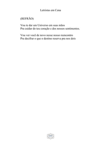 Letristas em Cena
899
(REFRÃO)
Vou te dar um Universo em suas mãos
Pra cuidar do teu coração e dos nossos sentimentos.
Vou ver você de novo nesse nosso reencontro
Pra decifrar o que o destino reserva pra nos dois
 
