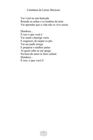 Coletânea de Letras Musicais
90
Ver você na arte bancada
Roendo as unhas e se lembrar de mim
Vai aprender que a vida não se vive assim.
Dondoca...
É isso o que você é
Vai sentir a barriga vazia
E esquecer, de raspar os pés.
Vai me pedir arrego
E preparar o melhor jantar
Aí quem sabe eu me apego
Na hora do amor te farei cafuné.
Dondoca...
É isso, o que você é!
 