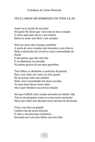 Coletânea de Letras Musicais
900
TEUS LÁBIOS ME SORRINDO EM TONS LILÁS
Amor eu te aceito do teu jeito
Só quero lhe dizer que você está no meu coração
E estou aqui para ouvir o teu clamor
Quero te amar sem ferir o teu coração
Sem teu amor não consigo caminhar
A porta do meu coração está trancada a sete chaves
Sinto a desilusão me envolver nesse emaranhado de
ilusão
O dia parece que não tem fim
E eu adormeço no passado
Na eterna poesia de um anjo querubim
Teus lábios se declaram a essências da paixão
Sem você sinto um vazio no meu quarto
Só de pensar sinto um calafrio
Sinto você sussurrando em meus ouvidos
As suas juras desse nosso amor
Isto é que fortalece essa nossa relação
Sei que é difícil estar sempre presente na minha vida
Talvez me pergunte como eu estou neste momento
Meus pés estão sem direção nesse deserto de desilusão
Vejo a sua foto na parede
Lembro-me da nossa historia
E sinto a tua presença romântica
Sorrindo-me com teus lábios em tons lilás
 