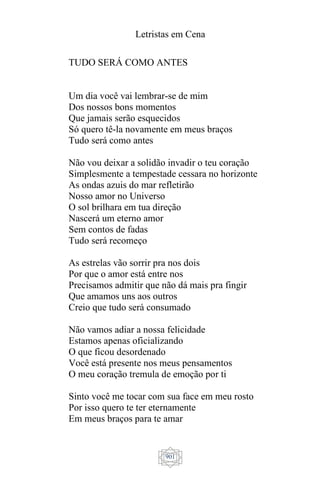 Letristas em Cena
901
TUDO SERÁ COMO ANTES
Um dia você vai lembrar-se de mim
Dos nossos bons momentos
Que jamais serão esquecidos
Só quero tê-la novamente em meus braços
Tudo será como antes
Não vou deixar a solidão invadir o teu coração
Simplesmente a tempestade cessara no horizonte
As ondas azuis do mar refletirão
Nosso amor no Universo
O sol brilhara em tua direção
Nascerá um eterno amor
Sem contos de fadas
Tudo será recomeço
As estrelas vão sorrir pra nos dois
Por que o amor está entre nos
Precisamos admitir que não dá mais pra fingir
Que amamos uns aos outros
Creio que tudo será consumado
Não vamos adiar a nossa felicidade
Estamos apenas oficializando
O que ficou desordenado
Você está presente nos meus pensamentos
O meu coração tremula de emoção por ti
Sinto você me tocar com sua face em meu rosto
Por isso quero te ter eternamente
Em meus braços para te amar
 