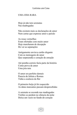 Letristas em Cena
903
UMA JOIA RARA
Hoje já não tem serenatas
Nas madrugadas
Não existem mais as declarações de amor
Nem cartas que expresse amor e paixão
As rosas vermelhas
Eram ofertadas com muito amor
Hoje murcharam de decepção
De ver as separações
Antigamente enviava cartão elegante
Com as mensagens de amor
Que surpreendia o coração de emoção
Até pombo-correio fazia parte da história
Como prova de amor
Uma joia rara
O amor era perfeito demais
Parecia de Julieta e Romeu
Tinha a essência da flor
O primeiro beijo já foi esquecido
As datas marcantes passam despercebidas
A serenata se esconde nas madrugadas
Violões se perdem no silencio da noite
Deixa um vazio no fundo do coração
 