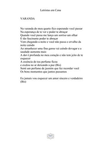 Letristas em Cena
905
VARANDA
Na varanda do meu quarto fico esperando você passar
Na esperança de te ver e poder te abraçar
Quando você passa me lança um sorriso um olhar
E tão fascinante poder te abraçar
Vem chegando a noite e você não passa e orvalho da
noite caindo
Ao amanhecer uma fina garoa vai caindo devagar e a
saudade aumenta mais
A dor é profunda no meu coração e não tem jeito de te
esquecer
A essência do teu perfume ficou
e exalou no ar deixando a paz (Bis)
Senti um perfume de jasmim que fez recordar você
Os bons momentos que juntos passamos
Eu jamais vou esquecer um amor sincero e verdadeiro
(Bis)
 