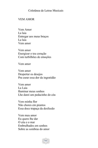 Coletânea de Letras Musicais
906
VEM AMOR
Vem Amor
La laia
Entregar aos meus braços
La laia
Vem amor
Vem amor
Energizar o teu coração
Com turbilhões de emoções
Vem amor
Vem amor
Despertar os desejos
Pra curar essa dor da ingratidão
Vem amor
La Laia
Iluminar meus sonhos
Lhe darei um pedacinho do céu
Vem minha flor
Não chores em prantos
Essa doce trapaça da desilusão
Vem meu amor
Eu quero lhe dar
O céu e o mar
Embrulhados em sonhos
Sobre as sombras do amor
 