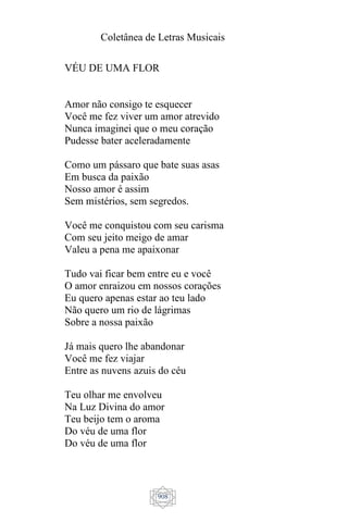Coletânea de Letras Musicais
908
VÉU DE UMA FLOR
Amor não consigo te esquecer
Você me fez viver um amor atrevido
Nunca imaginei que o meu coração
Pudesse bater aceleradamente
Como um pássaro que bate suas asas
Em busca da paixão
Nosso amor é assim
Sem mistérios, sem segredos.
Você me conquistou com seu carisma
Com seu jeito meigo de amar
Valeu a pena me apaixonar
Tudo vai ficar bem entre eu e você
O amor enraizou em nossos corações
Eu quero apenas estar ao teu lado
Não quero um rio de lágrimas
Sobre a nossa paixão
Já mais quero lhe abandonar
Você me fez viajar
Entre as nuvens azuis do céu
Teu olhar me envolveu
Na Luz Divina do amor
Teu beijo tem o aroma
Do véu de uma flor
Do véu de uma flor
 