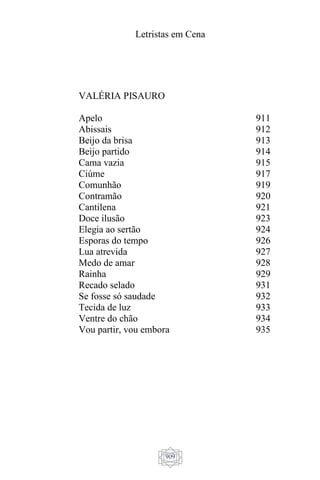 Letristas em Cena
909
VALÉRIA PISAURO
Apelo
Abissais
Beijo da brisa
Beijo partido
Cama vazia
Ciúme
Comunhão
Contramão
Cantilena
Doce ilusão
Elegia ao sertão
Esporas do tempo
Lua atrevida
Medo de amar
Rainha
Recado selado
Se fosse só saudade
Tecida de luz
Ventre do chão
Vou partir, vou embora
911
912
913
914
915
917
919
920
921
923
924
926
927
928
929
931
932
933
934
935
 