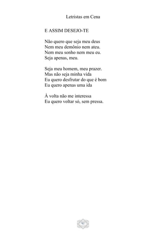 Letristas em Cena
91
E ASSIM DESEJO-TE
Não quero que seja meu deus
Nem meu demônio nem ateu.
Nem meu sonho nem meu eu.
Seja apenas, meu.
Seja meu homem, meu prazer.
Mas não seja minha vida
Eu quero desfrutar do que é bom
Eu quero apenas uma ida
À volta não me interessa
Eu quero voltar só, sem pressa.
 