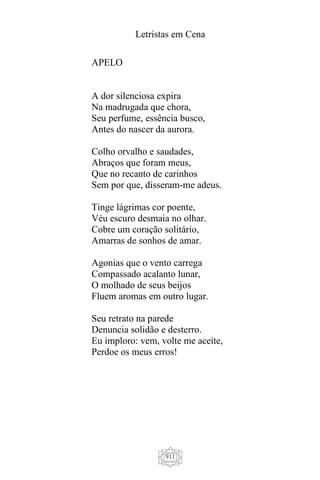 Letristas em Cena
911
APELO
A dor silenciosa expira
Na madrugada que chora,
Seu perfume, essência busco,
Antes do nascer da aurora.
Colho orvalho e saudades,
Abraços que foram meus,
Que no recanto de carinhos
Sem por que, disseram-me adeus.
Tinge lágrimas cor poente,
Véu escuro desmaia no olhar.
Cobre um coração solitário,
Amarras de sonhos de amar.
Agonias que o vento carrega
Compassado acalanto lunar,
O molhado de seus beijos
Fluem aromas em outro lugar.
Seu retrato na parede
Denuncia solidão e desterro.
Eu imploro: vem, volte me aceite,
Perdoe os meus erros!
 