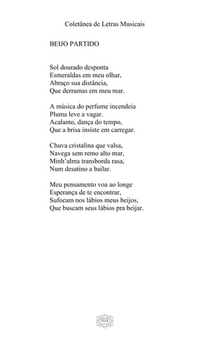 Coletânea de Letras Musicais
914
BEIJO PARTIDO
Sol dourado desponta
Esmeraldas em meu olhar,
Abraço sua distância,
Que derramas em meu mar.
A música do perfume incendeia
Pluma leve a vagar.
Acalanto, dança do tempo,
Que a brisa insiste em carregar.
Chuva cristalina que valsa,
Navega sem remo alto mar,
Minh’alma transborda rasa,
Num desatino a bailar.
Meu pensamento voa ao longe
Esperança de te encontrar,
Sufocam nos lábios meus beijos,
Que buscam seus lábios pra beijar.
 