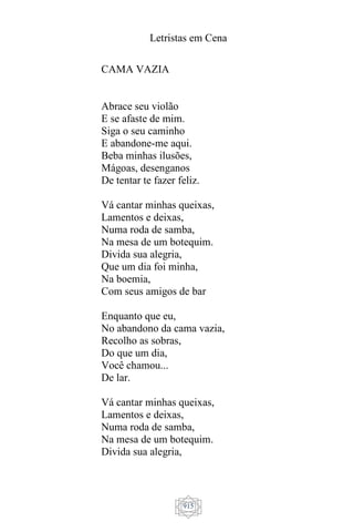 Letristas em Cena
915
CAMA VAZIA
Abrace seu violão
E se afaste de mim.
Siga o seu caminho
E abandone-me aqui.
Beba minhas ilusões,
Mágoas, desenganos
De tentar te fazer feliz.
Vá cantar minhas queixas,
Lamentos e deixas,
Numa roda de samba,
Na mesa de um botequim.
Divida sua alegria,
Que um dia foi minha,
Na boemia,
Com seus amigos de bar
Enquanto que eu,
No abandono da cama vazia,
Recolho as sobras,
Do que um dia,
Você chamou...
De lar.
Vá cantar minhas queixas,
Lamentos e deixas,
Numa roda de samba,
Na mesa de um botequim.
Divida sua alegria,
 
