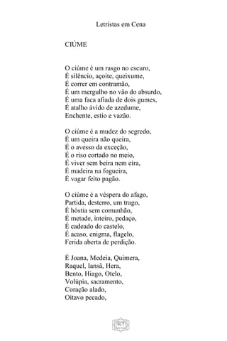 Letristas em Cena
917
CIÚME
O ciúme é um rasgo no escuro,
É silêncio, açoite, queixume,
É correr em contramão,
É um mergulho no vão do absurdo,
É uma faca afiada de dois gumes,
É atalho ávido de azedume,
Enchente, estio e vazão.
O ciúme é a mudez do segredo,
É um queira não queira,
É o avesso da exceção,
É o riso cortado no meio,
É viver sem beira nem eira,
É madeira na fogueira,
É vagar feito pagão.
O ciúme é a véspera do afago,
Partida, desterro, um trago,
É hóstia sem comunhão,
É metade, inteiro, pedaço,
É cadeado do castelo,
É acaso, enigma, flagelo,
Ferida aberta de perdição.
É Joana, Medeia, Quimera,
Raquel, Iansã, Hera,
Bento, Hiago, Otelo,
Volúpia, sacramento,
Coração alado,
Oitavo pecado,
 