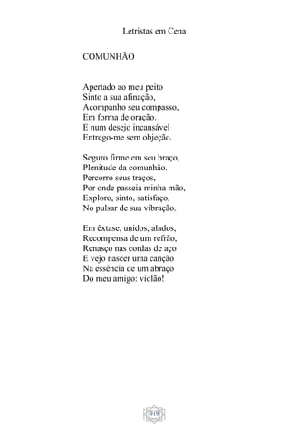 Letristas em Cena
919
COMUNHÃO
Apertado ao meu peito
Sinto a sua afinação,
Acompanho seu compasso,
Em forma de oração.
E num desejo incansável
Entrego-me sem objeção.
Seguro firme em seu braço,
Plenitude da comunhão.
Percorro seus traços,
Por onde passeia minha mão,
Exploro, sinto, satisfaço,
No pulsar de sua vibração.
Em êxtase, unidos, alados,
Recompensa de um refrão,
Renasço nas cordas de aço
E vejo nascer uma canção
Na essência de um abraço
Do meu amigo: violão!
 