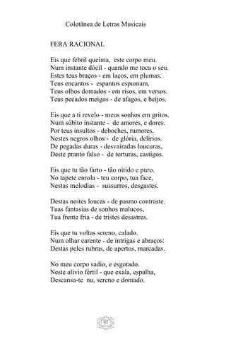 Coletânea de Letras Musicais
92
FERA RACIONAL
Eis que febril queima, este corpo meu.
Num instante dócil - quando me toca o seu.
Estes teus braços - em laços, em plumas.
Teus encantos - espantos espumam.
Teus olhos domados - em risos, em versos.
Teus pecados meigos - de afagos, e beijos.
Eis que a ti revelo - meus sonhos em gritos.
Num súbito instante - de amores, e dores.
Por teus insultos - deboches, rumores,
Nestes negros olhos - de glória, delírios.
De pegadas duras - desvairadas loucuras,
Deste pranto falso - de torturas, castigos.
Eis que tu tão farto - tão nítido e puro.
No tapete enrola - teu corpo, tua face,
Nestas melodias - sussurros, desgastes.
Destas noites loucas - de pasmo contraste.
Tuas fantasias de sonhos malucos,
Tua frente fria - de tristes desastres.
Eis que tu voltas sereno, calado.
Num olhar carente - de intrigas e abraços:
Destas peles rubras, de apertos, marcadas.
No meu corpo sadio, e esgotado.
Neste alívio fértil - que exala, espalha,
Descansa-te nu, sereno e domado.
 