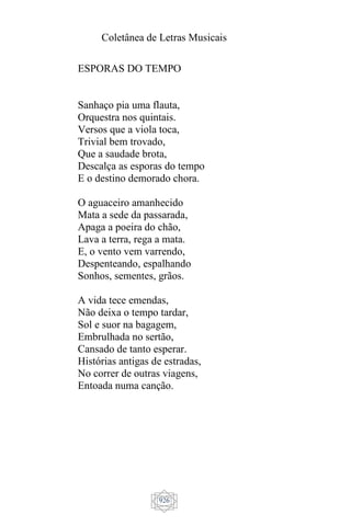 Coletânea de Letras Musicais
926
ESPORAS DO TEMPO
Sanhaço pia uma flauta,
Orquestra nos quintais.
Versos que a viola toca,
Trivial bem trovado,
Que a saudade brota,
Descalça as esporas do tempo
E o destino demorado chora.
O aguaceiro amanhecido
Mata a sede da passarada,
Apaga a poeira do chão,
Lava a terra, rega a mata.
E, o vento vem varrendo,
Despenteando, espalhando
Sonhos, sementes, grãos.
A vida tece emendas,
Não deixa o tempo tardar,
Sol e suor na bagagem,
Embrulhada no sertão,
Cansado de tanto esperar.
Histórias antigas de estradas,
No correr de outras viagens,
Entoada numa canção.
 