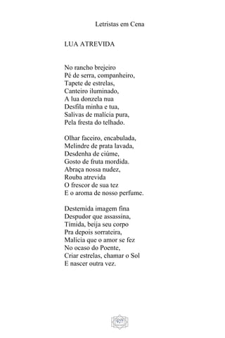 Letristas em Cena
927
LUA ATREVIDA
No rancho brejeiro
Pé de serra, companheiro,
Tapete de estrelas,
Canteiro iluminado,
A lua donzela nua
Desfila minha e tua,
Salivas de malícia pura,
Pela fresta do telhado.
Olhar faceiro, encabulada,
Melindre de prata lavada,
Desdenha de ciúme,
Gosto de fruta mordida.
Abraça nossa nudez,
Rouba atrevida
O frescor de sua tez
E o aroma de nosso perfume.
Destemida imagem fina
Despudor que assassina,
Tímida, beija seu corpo
Pra depois sorrateira,
Malícia que o amor se fez
No ocaso do Poente,
Criar estrelas, chamar o Sol
E nascer outra vez.
 