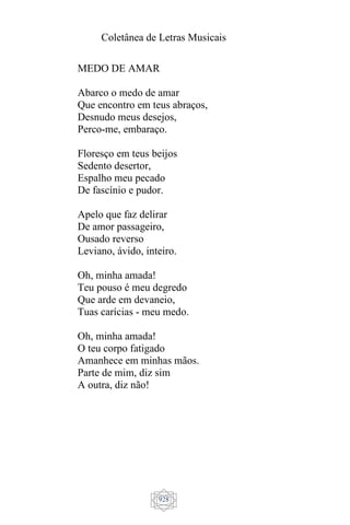 Coletânea de Letras Musicais
928
MEDO DE AMAR
Abarco o medo de amar
Que encontro em teus abraços,
Desnudo meus desejos,
Perco-me, embaraço.
Floresço em teus beijos
Sedento desertor,
Espalho meu pecado
De fascínio e pudor.
Apelo que faz delirar
De amor passageiro,
Ousado reverso
Leviano, ávido, inteiro.
Oh, minha amada!
Teu pouso é meu degredo
Que arde em devaneio,
Tuas carícias - meu medo.
Oh, minha amada!
O teu corpo fatigado
Amanhece em minhas mãos.
Parte de mim, diz sim
A outra, diz não!
 