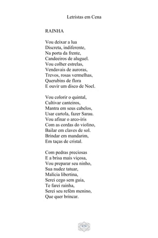 Letristas em Cena
929
RAINHA
Vou deixar a lua
Discreta, indiferente,
Na porta da frente,
Candeeiros de aluguel.
Vou colher estrelas,
Vendavais de auroras,
Trevos, rosas vermelhas,
Querubins de flora
E ouvir um disco de Noel.
Vou colorir o quintal,
Cultivar canteiros,
Mantra em seus cabelos,
Usar cartola, fazer Sarau.
Vou afinar o arco-íris
Com as cordas do violino,
Bailar em claves de sol.
Brindar em mandarim,
Em taças de cristal.
Com pedras preciosas
E a brisa mais viçosa,
Vou preparar seu ninho,
Sua nudez tatuar,
Malícia libertina,
Serei cego sem guia,
Te farei rainha,
Serei seu refém menino,
Que quer brincar.
 