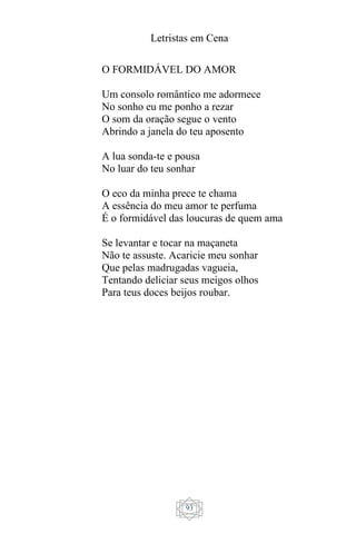 Letristas em Cena
93
O FORMIDÁVEL DO AMOR
Um consolo romântico me adormece
No sonho eu me ponho a rezar
O som da oração segue o vento
Abrindo a janela do teu aposento
A lua sonda-te e pousa
No luar do teu sonhar
O eco da minha prece te chama
A essência do meu amor te perfuma
É o formidável das loucuras de quem ama
Se levantar e tocar na maçaneta
Não te assuste. Acaricie meu sonhar
Que pelas madrugadas vagueia,
Tentando deliciar seus meigos olhos
Para teus doces beijos roubar.
 