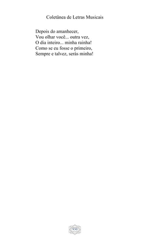 Coletânea de Letras Musicais
930
Depois do amanhecer,
Vou olhar você... outra vez,
O dia inteiro... minha rainha!
Como se eu fosse o primeiro,
Sempre e talvez, serás minha!
 