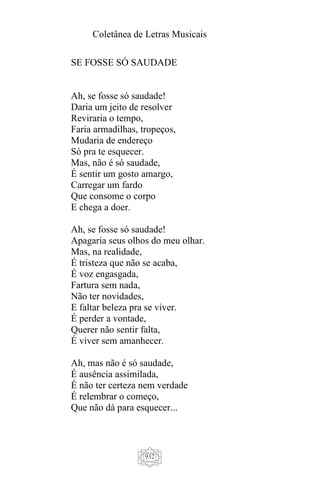 Coletânea de Letras Musicais
932
SE FOSSE SÓ SAUDADE
Ah, se fosse só saudade!
Daria um jeito de resolver
Reviraria o tempo,
Faria armadilhas, tropeços,
Mudaria de endereço
Só pra te esquecer.
Mas, não é só saudade,
É sentir um gosto amargo,
Carregar um fardo
Que consome o corpo
E chega a doer.
Ah, se fosse só saudade!
Apagaria seus olhos do meu olhar.
Mas, na realidade,
É tristeza que não se acaba,
É voz engasgada,
Fartura sem nada,
Não ter novidades,
E faltar beleza pra se viver.
É perder a vontade,
Querer não sentir falta,
É viver sem amanhecer.
Ah, mas não é só saudade,
É ausência assimilada,
É não ter certeza nem verdade
É relembrar o começo,
Que não dá para esquecer...
 